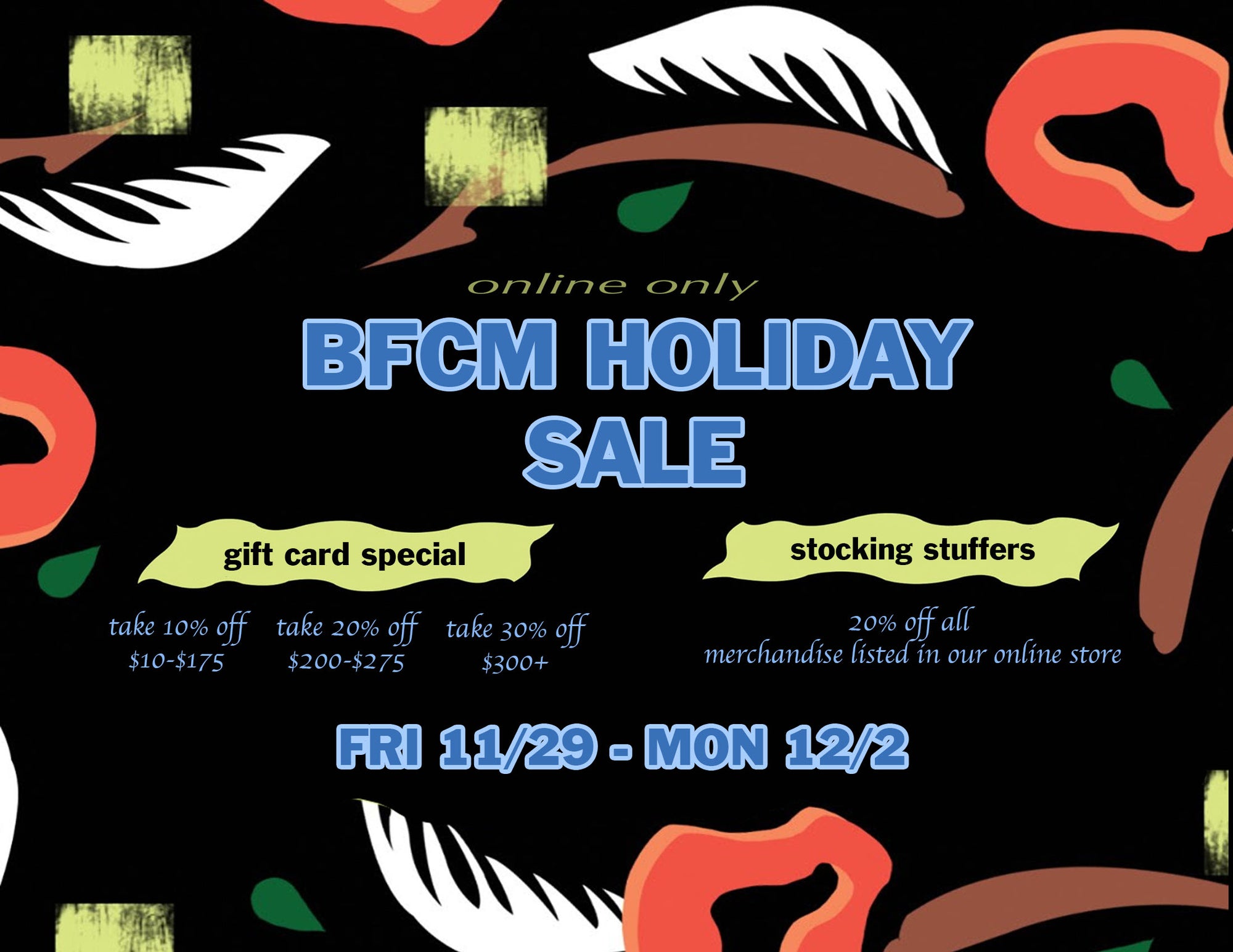 online black friday + cyber monday weekend sale flyer. reads: "online only. bfcm holiday sale. gift card special; take 10% off $10-$175, take 20% off $200-$275, take 30% off $300+. stocking stuffers; 20% off all merchandise listed on our online store. Friday 11/29-Monday 12/2.