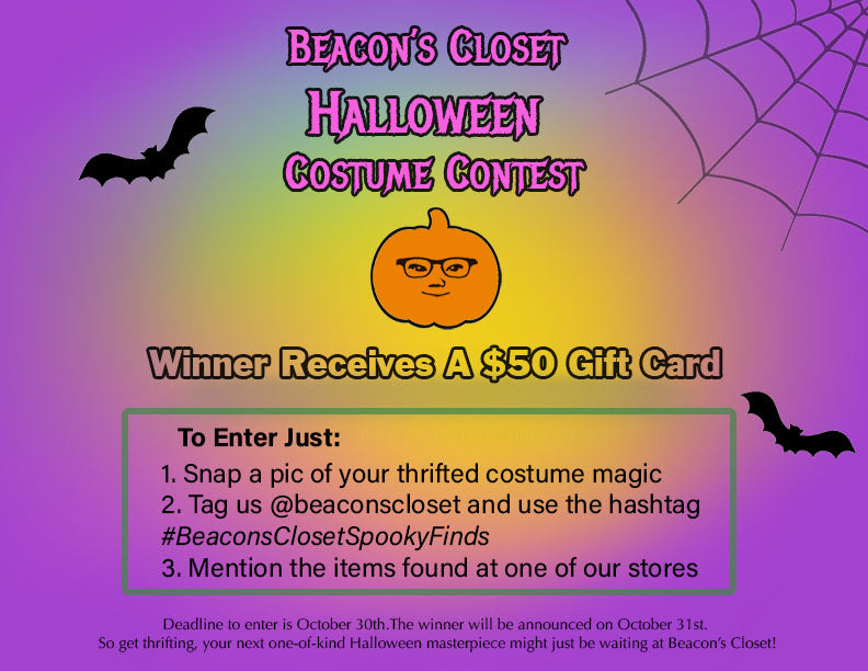 Beacon's Closet Halloween Costume Contest flyer. reads: Beacon's Closet Halloween Costume Contest, winner receives a $50 gift card. to enter just: 1. snap a pic of your thrifted costume magic, 2. tag us @beaconscloset and use the hashtag #BeaconsClosetSpookyFinds, 3. mention the items found at one of our stores. Deadline to enter is october 30th. the winner will be announced on october 31st. so get thrifting, your next one-of-a-kind halloween masterpiece might just be waiting at Beacon's closet.